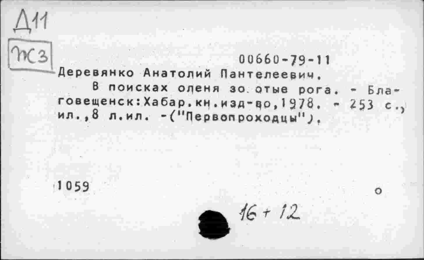 ﻿Д<1
ОХЗ	00660-79-1 1
—Деревянко Анатолий Пантелеевич.
8 поисках оленя зо отые рога. - Благовещенск : Ха ба р . кн . и зд- цо , 1 9 78 . - 253 с., ил.,8 л.ил. - С'Пе рвоп роходц ы11 J .
1059
О
/6 г /2